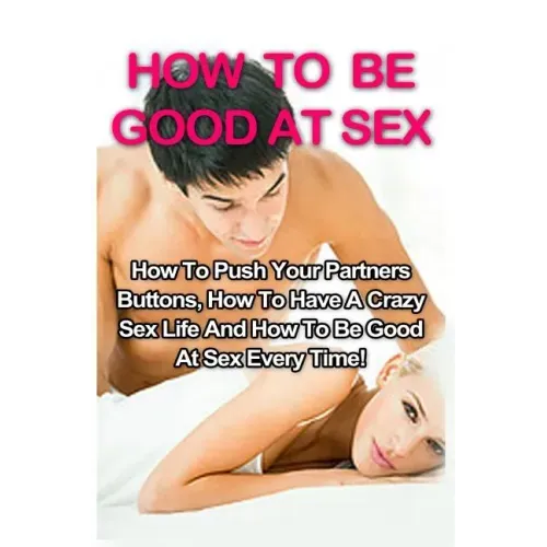 How To Be Good At Sex: How To Push Your Partners Buttons, How To Have A Crazy Sex Life And How To Be Good At Sex Every Time!